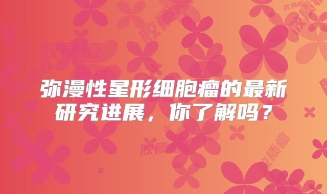 弥漫性星形细胞瘤的最新研究进展，你了解吗？