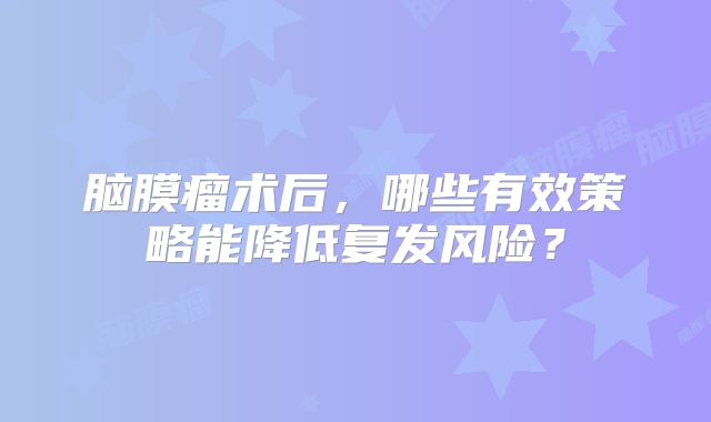 脑膜瘤术后，哪些有效策略能降低复发风险？
