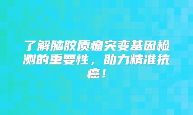 了解脑胶质瘤突变基因检测的重要性，助力精准抗癌！