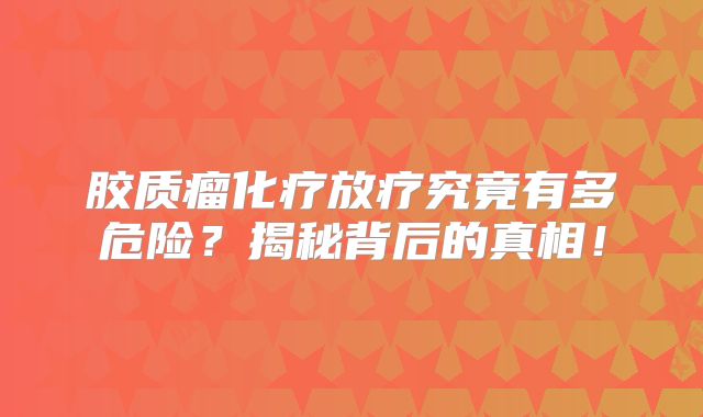 胶质瘤化疗放疗究竟有多危险？揭秘背后的真相！