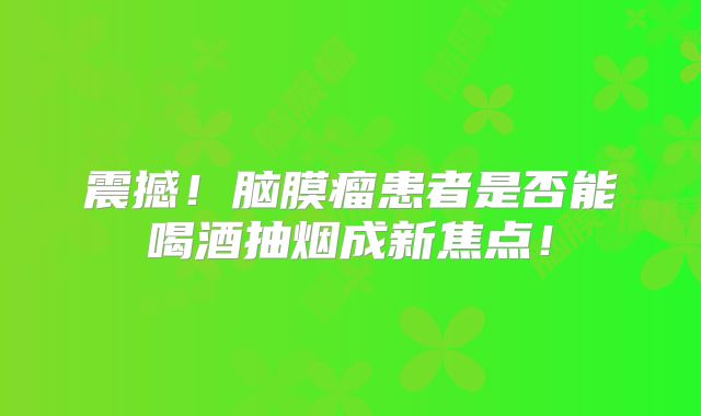 震撼！脑膜瘤患者是否能喝酒抽烟成新焦点！