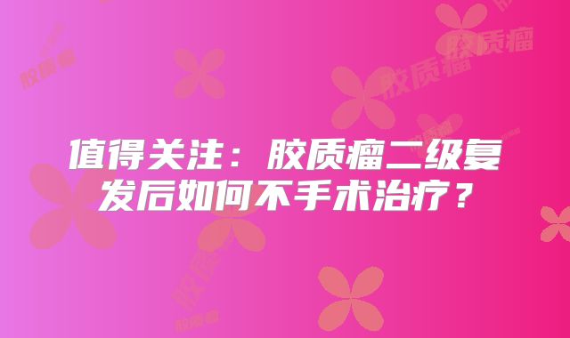 值得关注：胶质瘤二级复发后如何不手术治疗？