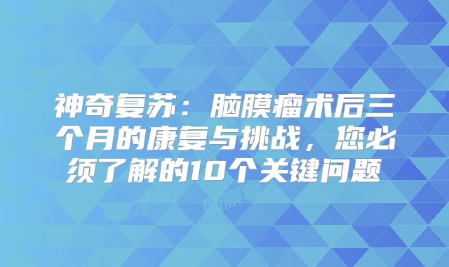 神奇复苏：脑膜瘤术后三个月的康复与挑战，您必须了解的10个关键问题