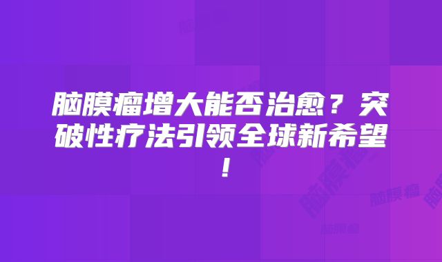 脑膜瘤增大能否治愈？突破性疗法引领全球新希望！