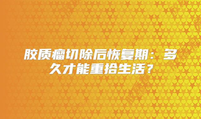 胶质瘤切除后恢复期：多久才能重拾生活？