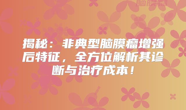 揭秘：非典型脑膜瘤增强后特征，全方位解析其诊断与治疗成本！