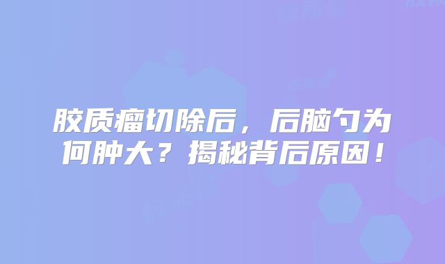 胶质瘤切除后，后脑勺为何肿大？揭秘背后原因！