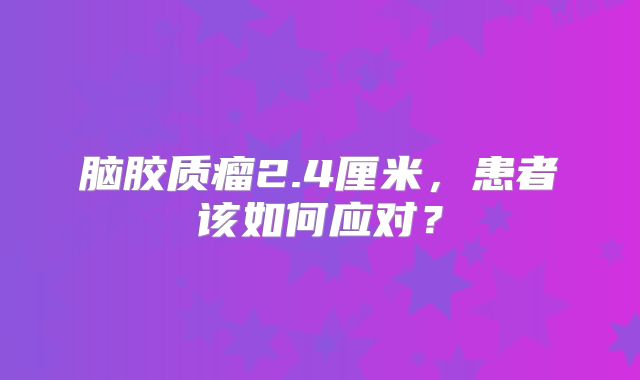 脑胶质瘤2.4厘米，患者该如何应对？