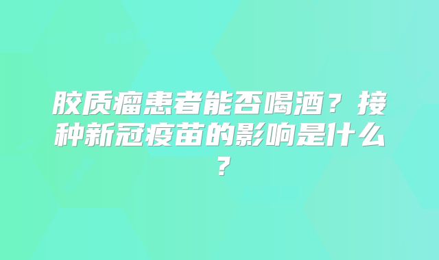 胶质瘤患者能否喝酒？接种新冠疫苗的影响是什么？