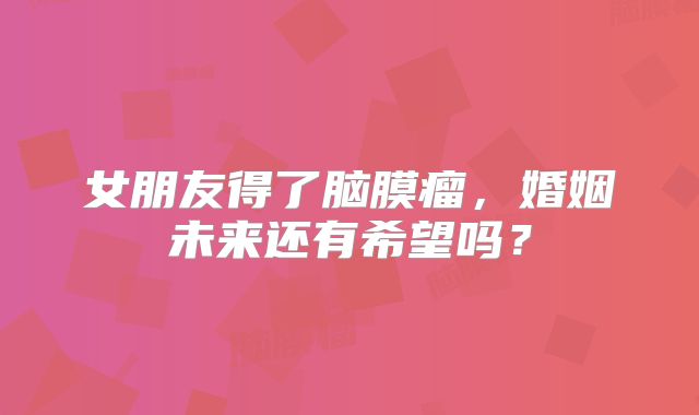 女朋友得了脑膜瘤，婚姻未来还有希望吗？