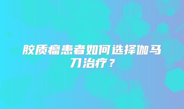 胶质瘤患者如何选择伽马刀治疗？
