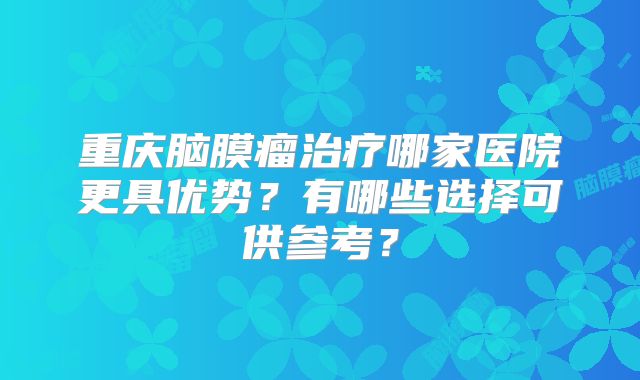 重庆脑膜瘤治疗哪家医院更具优势？有哪些选择可供参考？