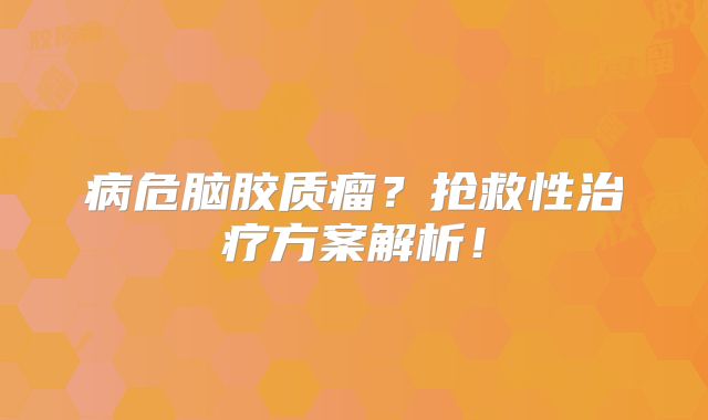 病危脑胶质瘤？抢救性治疗方案解析！