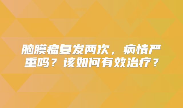 脑膜瘤复发两次，病情严重吗？该如何有效治疗？