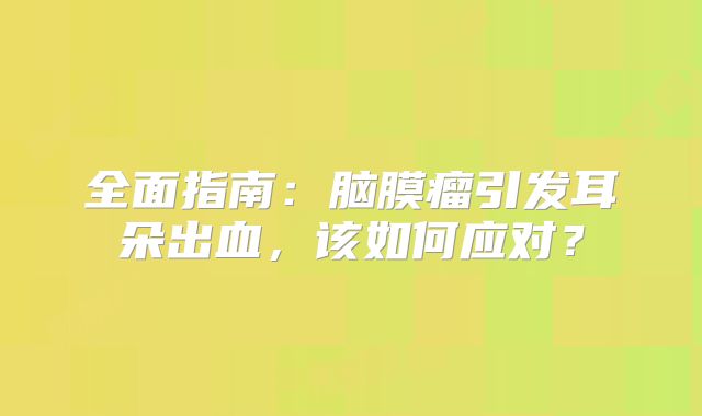 全面指南：脑膜瘤引发耳朵出血，该如何应对？
