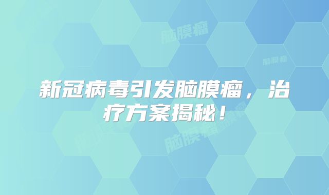 新冠病毒引发脑膜瘤，治疗方案揭秘！