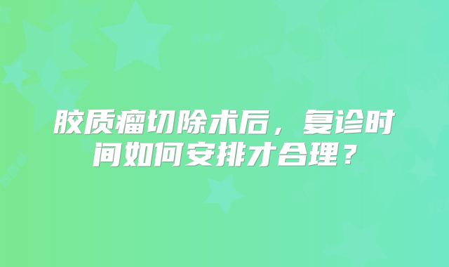 胶质瘤切除术后，复诊时间如何安排才合理？