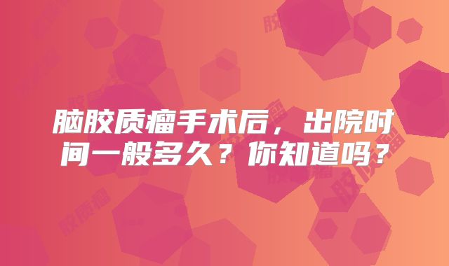脑胶质瘤手术后，出院时间一般多久？你知道吗？