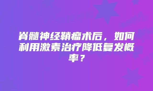 脊髓神经鞘瘤术后，如何利用激素治疗降低复发概率？