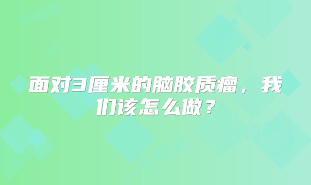 面对3厘米的脑胶质瘤，我们该怎么做？