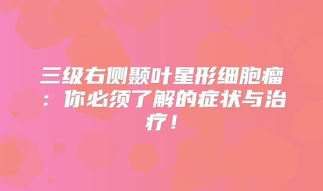 三级右侧颞叶星形细胞瘤：你必须了解的症状与治疗！