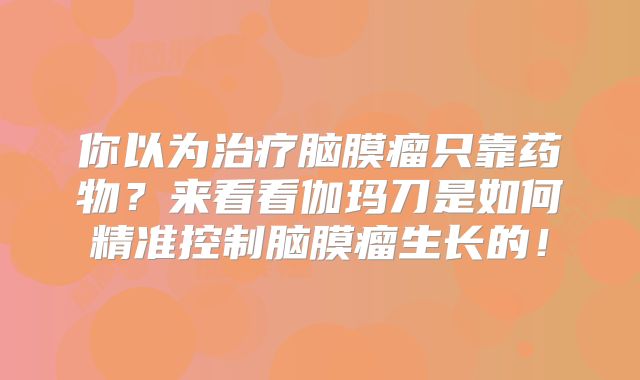你以为治疗脑膜瘤只靠药物？来看看伽玛刀是如何精准控制脑膜瘤生长的！