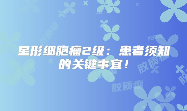 星形细胞瘤2级：患者须知的关键事宜！