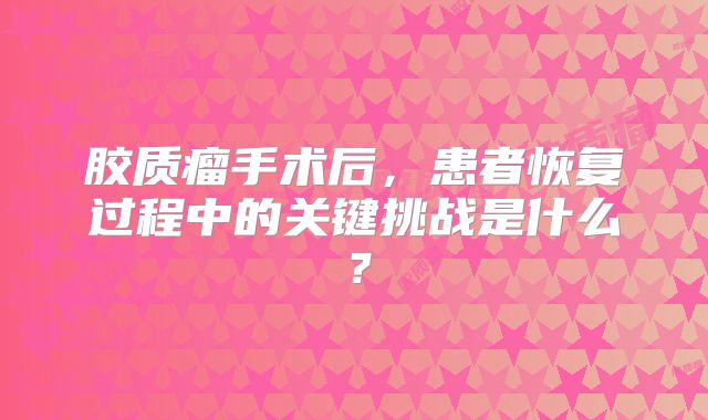 胶质瘤手术后，患者恢复过程中的关键挑战是什么？