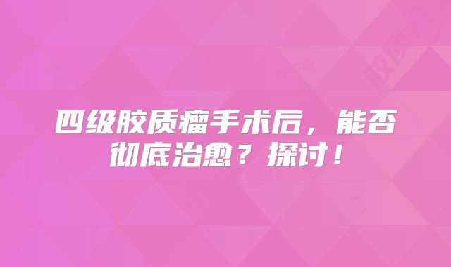 四级胶质瘤手术后，能否彻底治愈？探讨！
