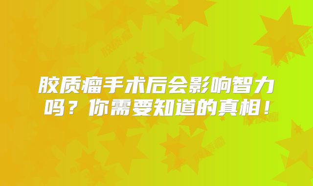 胶质瘤手术后会影响智力吗？你需要知道的真相！