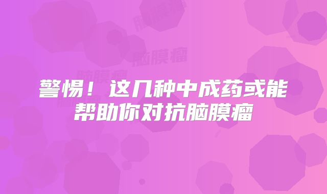 警惕！这几种中成药或能帮助你对抗脑膜瘤