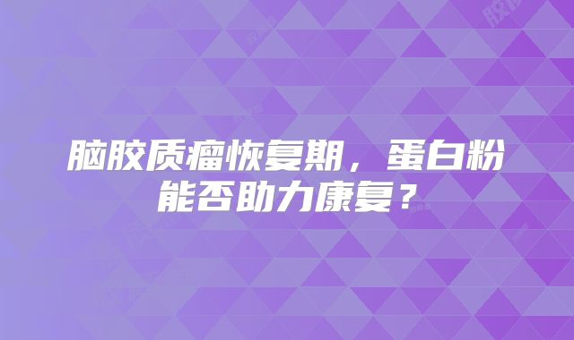 脑胶质瘤恢复期，蛋白粉能否助力康复？