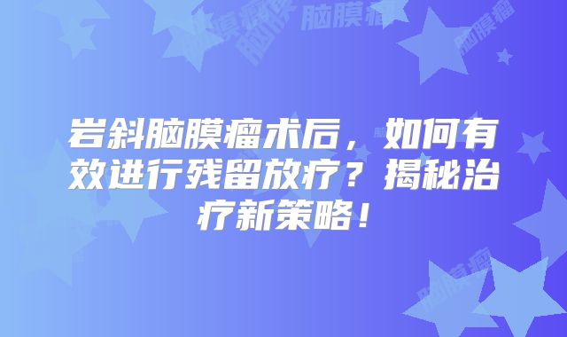 岩斜脑膜瘤术后，如何有效进行残留放疗？揭秘治疗新策略！