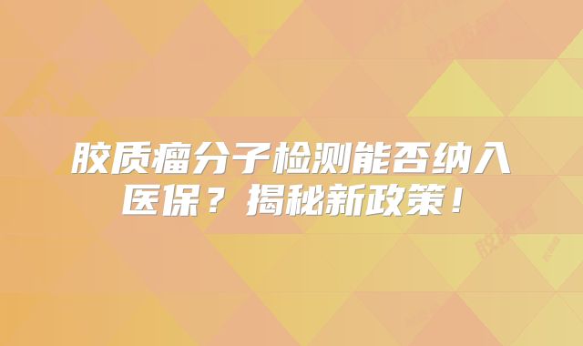 胶质瘤分子检测能否纳入医保？揭秘新政策！