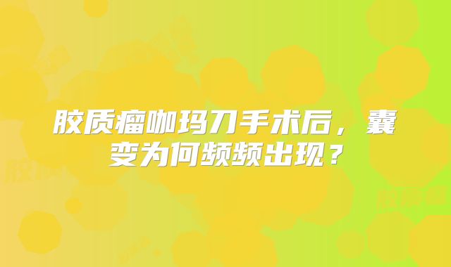 胶质瘤咖玛刀手术后，囊变为何频频出现？