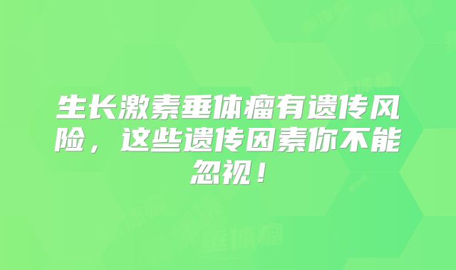 生长激素垂体瘤有遗传风险，这些遗传因素你不能忽视！