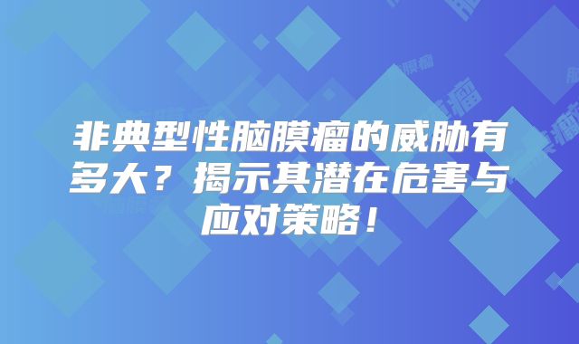非典型性脑膜瘤的威胁有多大？揭示其潜在危害与应对策略！
