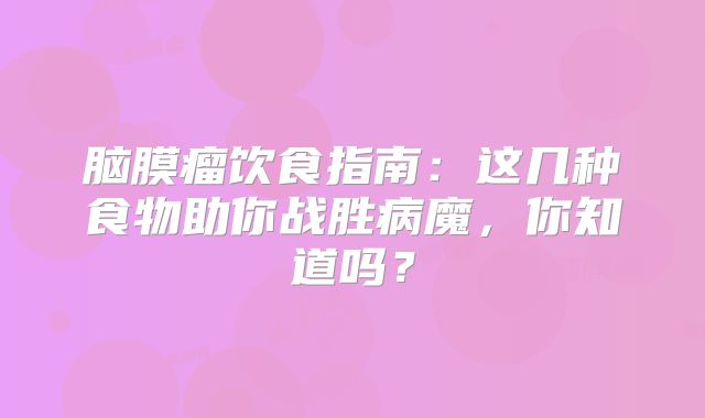 脑膜瘤饮食指南：这几种食物助你战胜病魔，你知道吗？