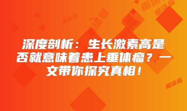 深度剖析：生长激素高是否就意味着患上垂体瘤？一文带你探究真相！