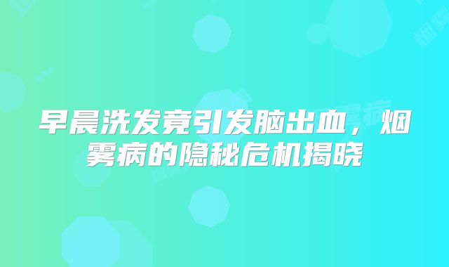 早晨洗发竟引发脑出血，烟雾病的隐秘危机揭晓