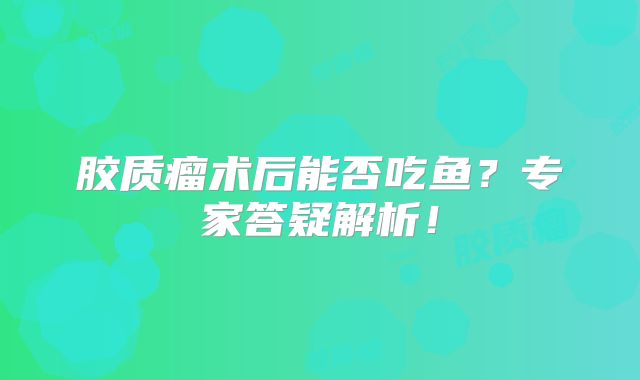 胶质瘤术后能否吃鱼？专家答疑解析！