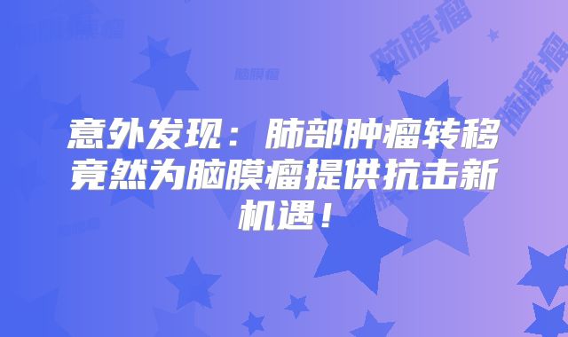 意外发现：肺部肿瘤转移竟然为脑膜瘤提供抗击新机遇！