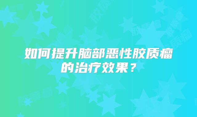 如何提升脑部恶性胶质瘤的治疗效果？