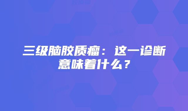 三级脑胶质瘤：这一诊断意味着什么？