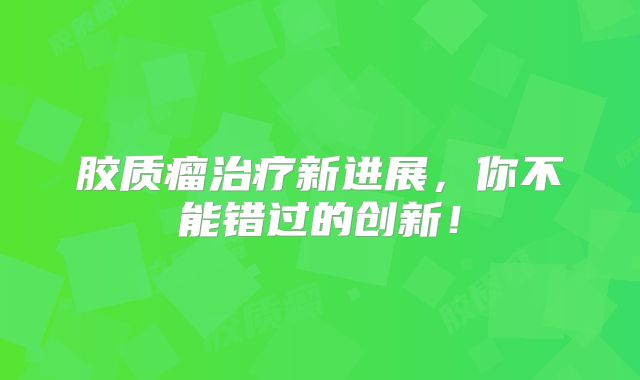 胶质瘤治疗新进展，你不能错过的创新！