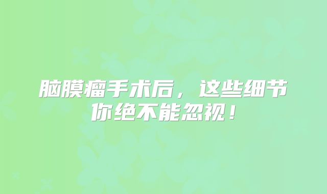 脑膜瘤手术后，这些细节你绝不能忽视！