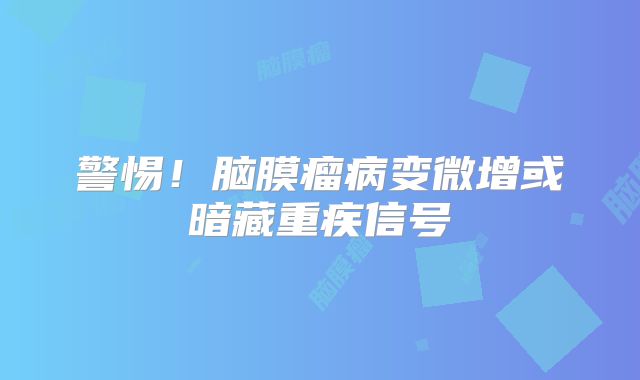 警惕！脑膜瘤病变微增或暗藏重疾信号