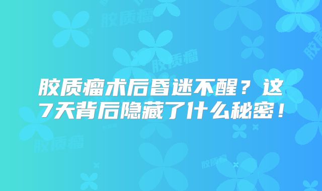 胶质瘤术后昏迷不醒？这7天背后隐藏了什么秘密！