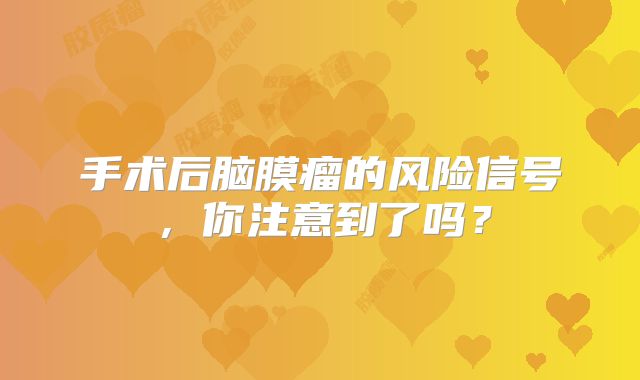 手术后脑膜瘤的风险信号，你注意到了吗？