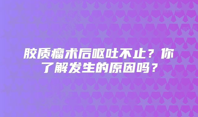 胶质瘤术后呕吐不止？你了解发生的原因吗？